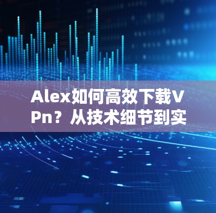 Alex如何高效下载VPn？从技术细节到实际应用的高效解决方案