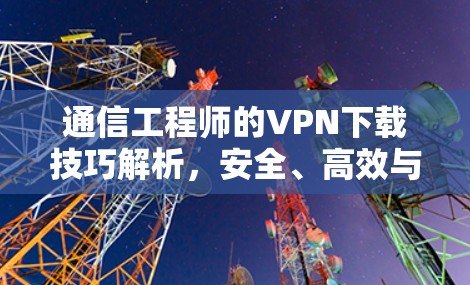 通信工程师的VPN下载技巧解析，安全、高效与效率的平衡